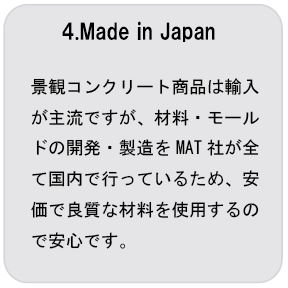 特徴4MadeInJapan 景観コンクリート商品は輸入が主流ですが、材料・モールドの開発・製造をMAT社が全て国内で行っているため、安価で良質な材料を使用するので安心です。